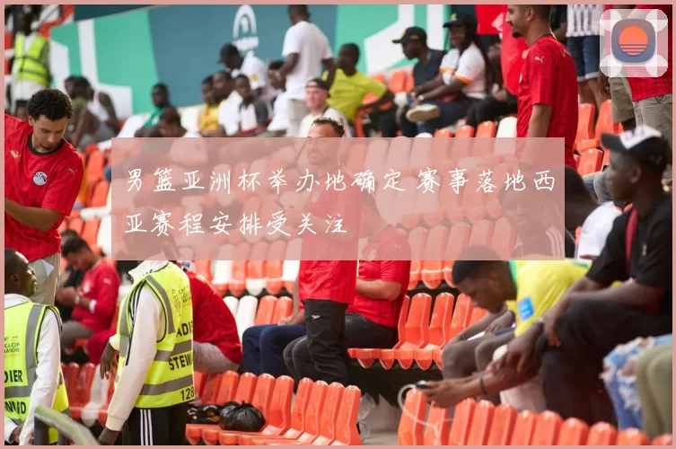 男篮亚洲杯举办地确定 赛事落地西亚赛程安排受关注