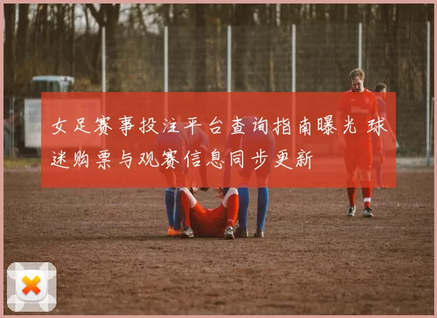 女足赛事投注平台查询指南曝光 球迷购票与观赛信息同步更新