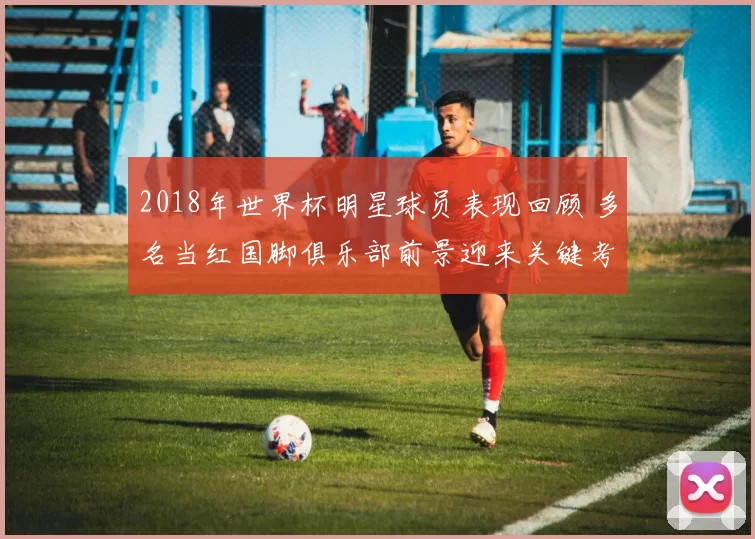 2018年世界杯明星球员表现回顾 多名当红国脚俱乐部前景迎来关键考验
