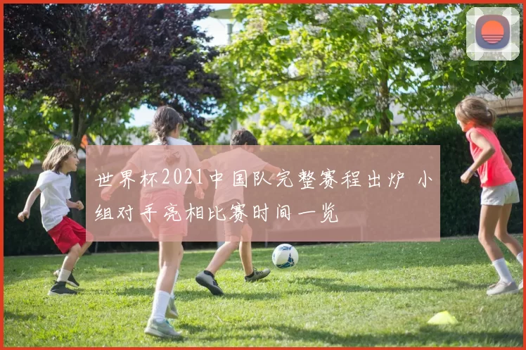 世界杯2021中国队完整赛程出炉 小组对手亮相比赛时间一览