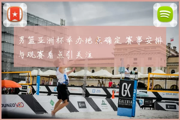 男篮亚洲杯举办地点确定 赛事安排与观赛看点引关注