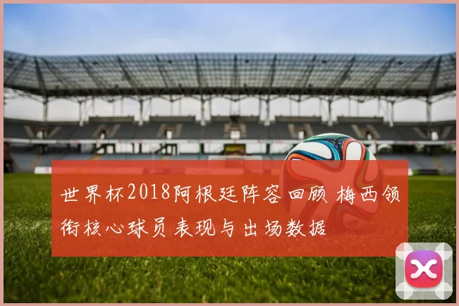 世界杯2018阿根廷阵容回顾 梅西领衔核心球员表现与出场数据
