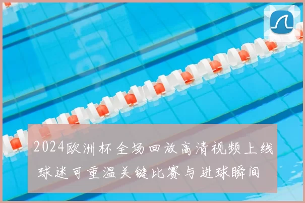 2024欧洲杯全场回放高清视频上线 球迷可重温关键比赛与进球瞬间