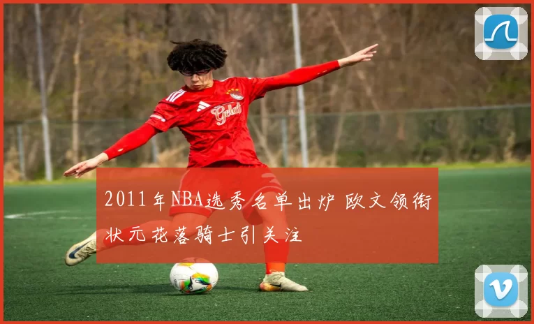 2011年NBA选秀名单出炉 欧文领衔状元花落骑士引关注