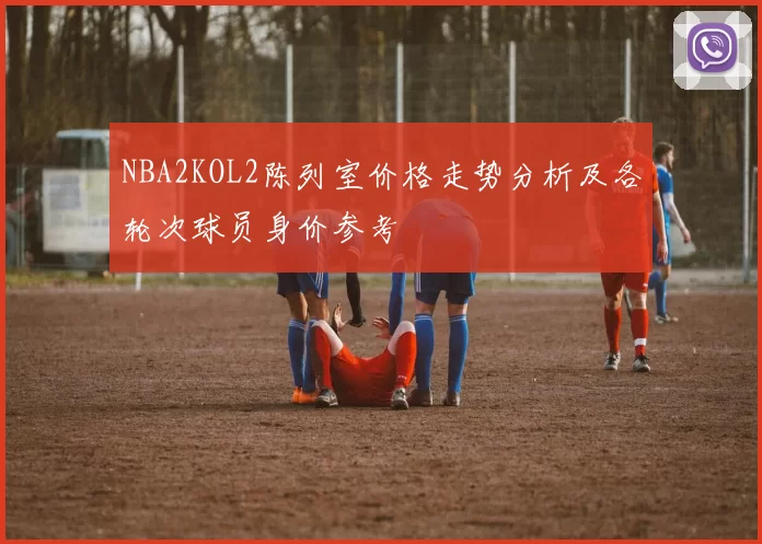 NBA2KOL2陈列室价格走势分析及各轮次球员身价参考
