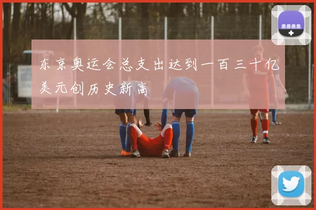 东京奥运会总支出达到一百三十亿美元创历史新高
