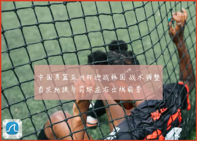 中国男篮亚洲杯迎战韩国 战术调整首发轮换与罚球左右出线前景