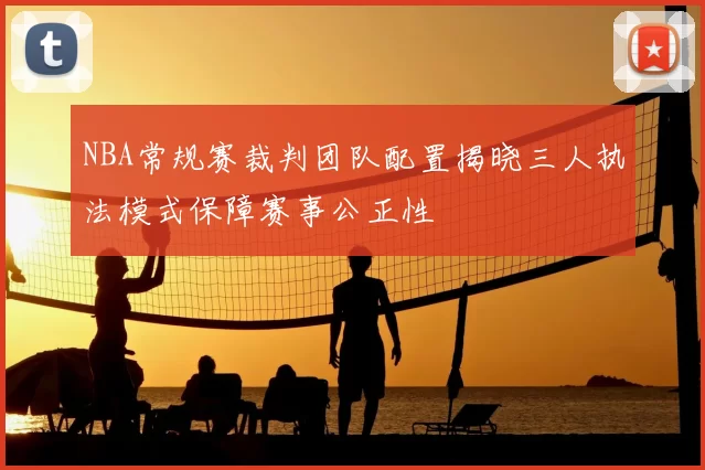 NBA常规赛裁判团队配置揭晓三人执法模式保障赛事公正性