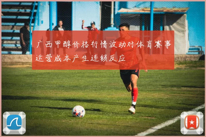 广西甲醇价格行情波动对体育赛事运营成本产生连锁反应