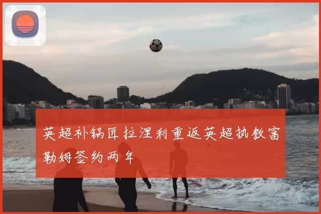 英超补锅匠拉涅利重返英超执教富勒姆签约两年