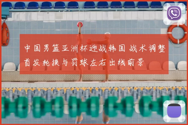 中国男篮亚洲杯迎战韩国 战术调整首发轮换与罚球左右出线前景