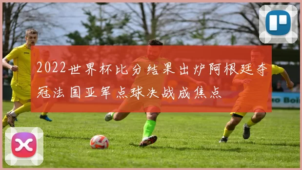 2022世界杯比分结果出炉阿根廷夺冠法国亚军点球决战成焦点