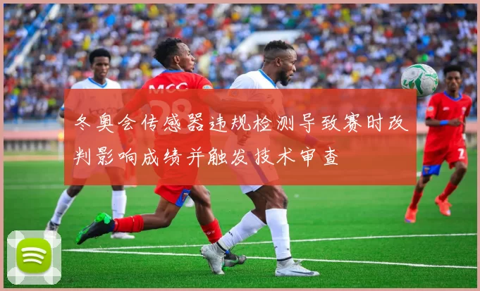 冬奥会传感器违规检测导致赛时改判影响成绩并触发技术审查