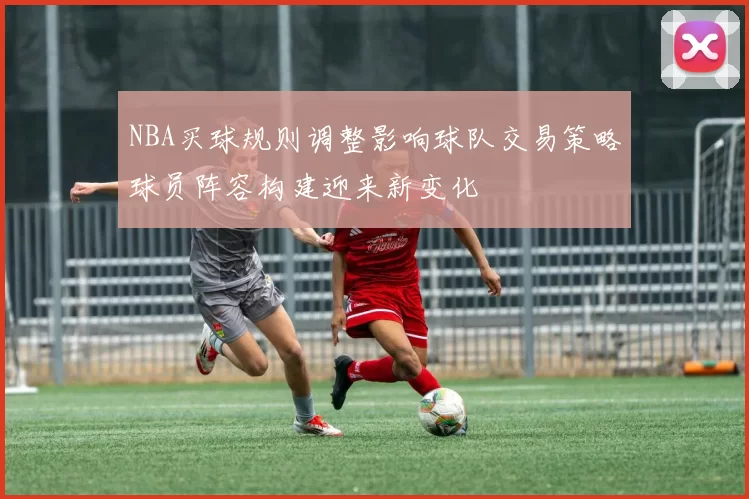 NBA买球规则调整影响球队交易策略球员阵容构建迎来新变化