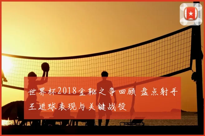 世界杯2018金靴之争回顾 盘点射手王进球表现与关键战役