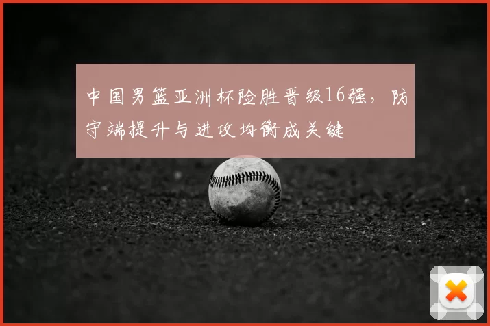 中国男篮亚洲杯险胜晋级16强，防守端提升与进攻均衡成关键