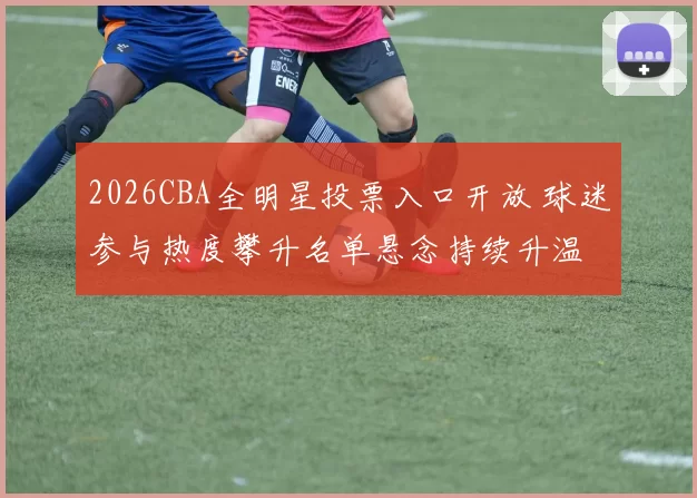 2026CBA全明星投票入口开放 球迷参与热度攀升名单悬念持续升温