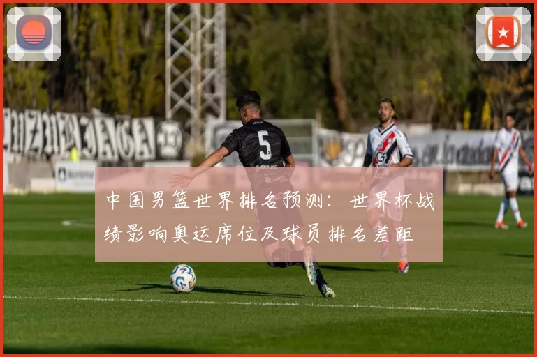 中国男篮世界排名预测：世界杯战绩影响奥运席位及球员排名差距