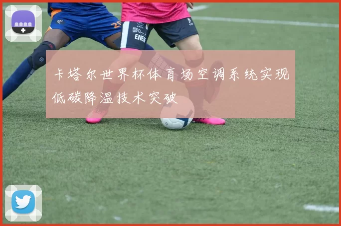 卡塔尔世界杯体育场空调系统实现低碳降温技术突破