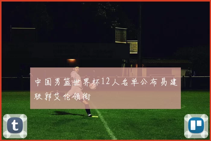 中国男篮世界杯12人名单公布易建联郭艾伦领衔