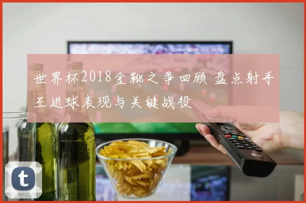 世界杯2018金靴之争回顾 盘点射手王进球表现与关键战役