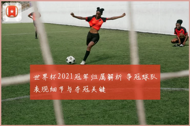 世界杯2021冠军归属解析 争冠球队表现细节与夺冠关键