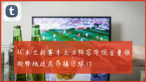 AC米兰新赛季主力阵容浮现吉鲁领衔锋线迈尼昂镇守球门