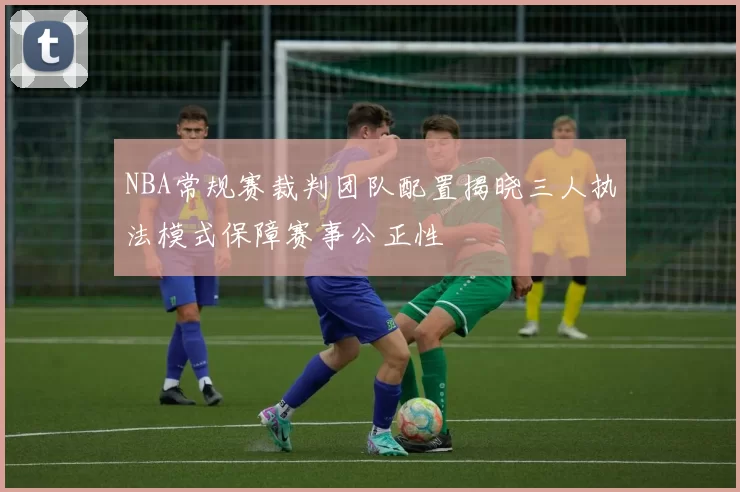 NBA常规赛裁判团队配置揭晓三人执法模式保障赛事公正性