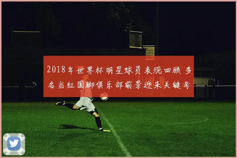 2018年世界杯明星球员表现回顾 多名当红国脚俱乐部前景迎来关键考验