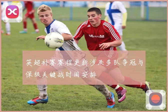 英超补赛赛程更新涉及多队争冠与保级关键战时间安排
