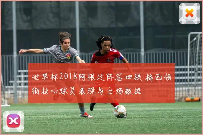 世界杯2018阿根廷阵容回顾 梅西领衔核心球员表现与出场数据