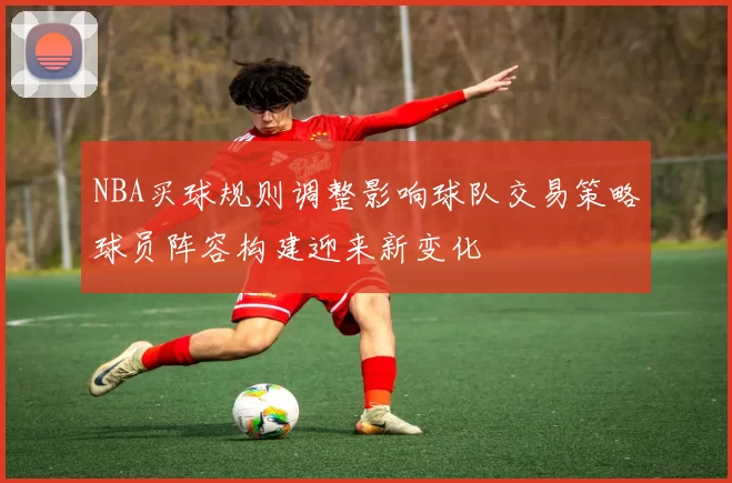 NBA买球规则调整影响球队交易策略球员阵容构建迎来新变化