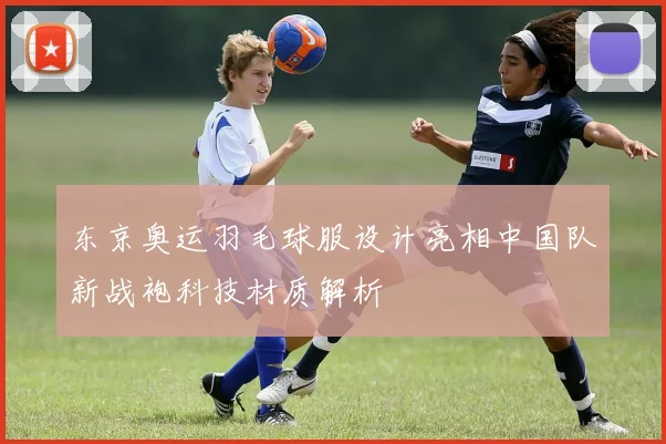 东京奥运羽毛球服设计亮相中国队新战袍科技材质解析