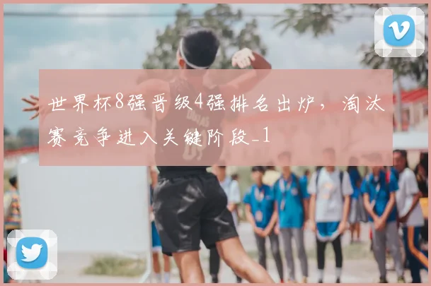 世界杯8强晋级4强排名出炉,淘汰赛竞争进入关键阶段_1