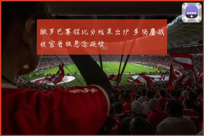 欧罗巴赛程比分结果出炉 多场鏖战收官晋级悬念延续