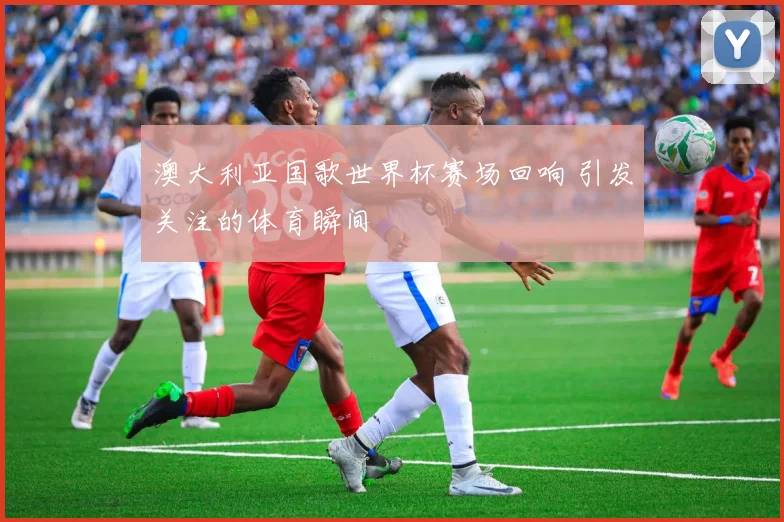 澳大利亚国歌世界杯赛场回响 引发关注的体育瞬间