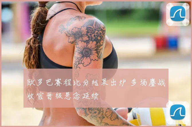 欧罗巴赛程比分结果出炉 多场鏖战收官晋级悬念延续