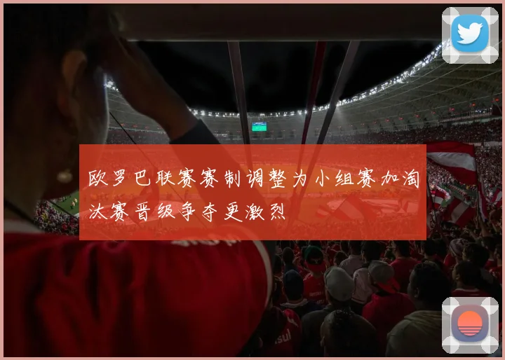 欧罗巴联赛赛制调整为小组赛加淘汰赛晋级争夺更激烈