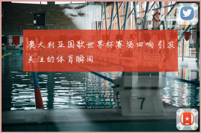 澳大利亚国歌世界杯赛场回响 引发关注的体育瞬间