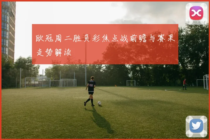 欧冠周二胜负彩焦点战前瞻与赛果走势解读